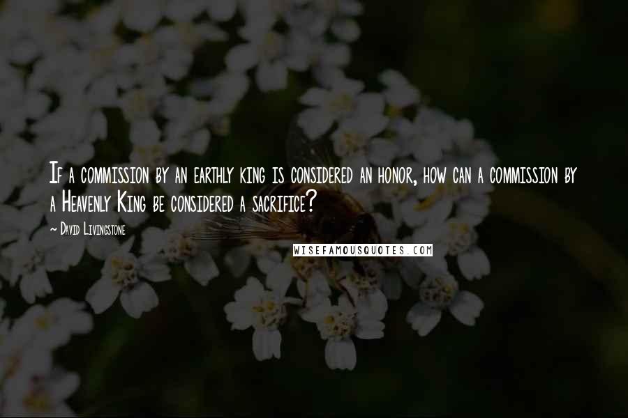 David Livingstone Quotes: If a commission by an earthly king is considered an honor, how can a commission by a Heavenly King be considered a sacrifice?