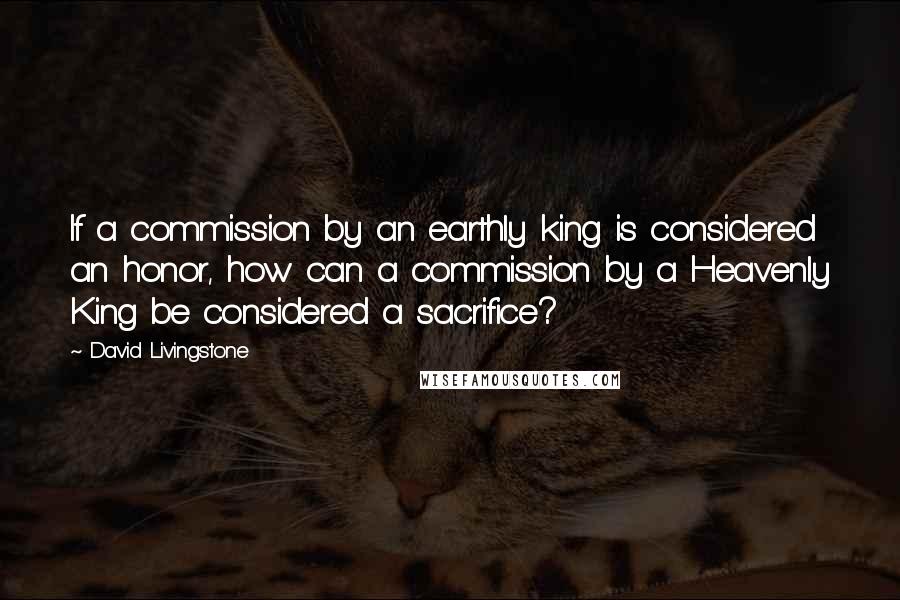 David Livingstone Quotes: If a commission by an earthly king is considered an honor, how can a commission by a Heavenly King be considered a sacrifice?