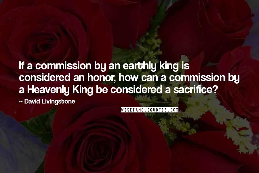 David Livingstone Quotes: If a commission by an earthly king is considered an honor, how can a commission by a Heavenly King be considered a sacrifice?