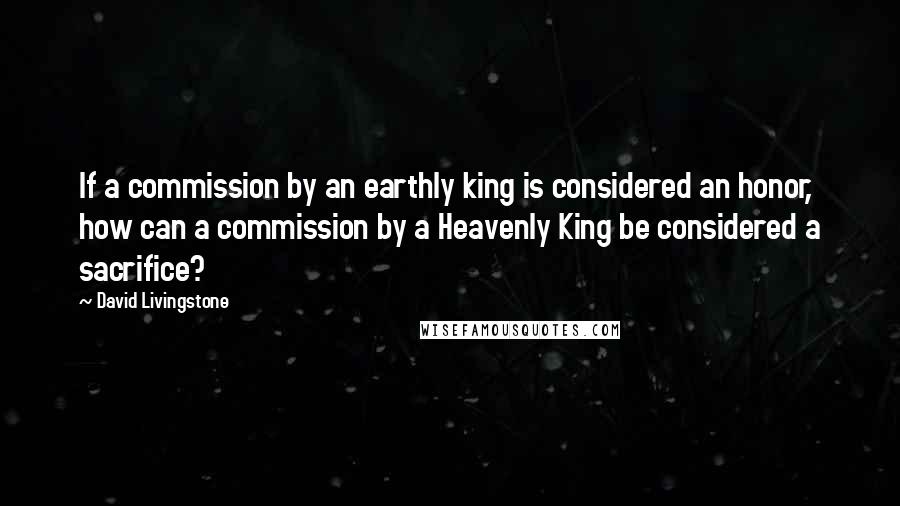 David Livingstone Quotes: If a commission by an earthly king is considered an honor, how can a commission by a Heavenly King be considered a sacrifice?