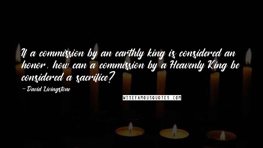 David Livingstone Quotes: If a commission by an earthly king is considered an honor, how can a commission by a Heavenly King be considered a sacrifice?