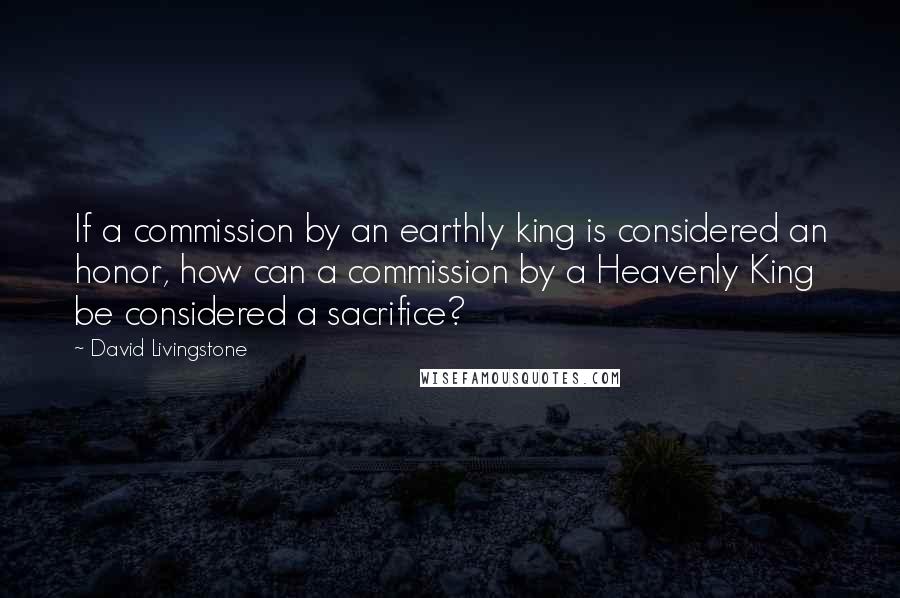 David Livingstone Quotes: If a commission by an earthly king is considered an honor, how can a commission by a Heavenly King be considered a sacrifice?