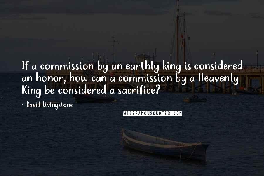 David Livingstone Quotes: If a commission by an earthly king is considered an honor, how can a commission by a Heavenly King be considered a sacrifice?