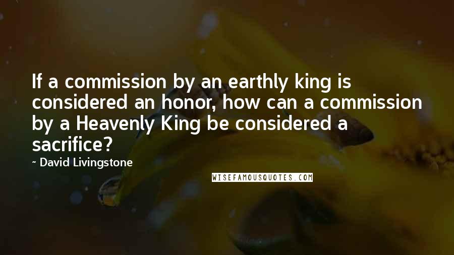 David Livingstone Quotes: If a commission by an earthly king is considered an honor, how can a commission by a Heavenly King be considered a sacrifice?