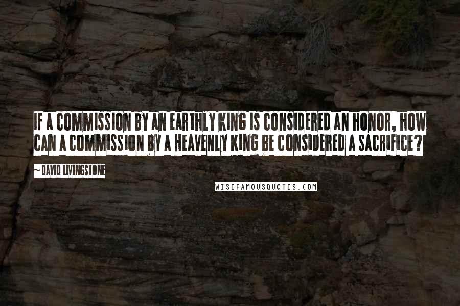 David Livingstone Quotes: If a commission by an earthly king is considered an honor, how can a commission by a Heavenly King be considered a sacrifice?