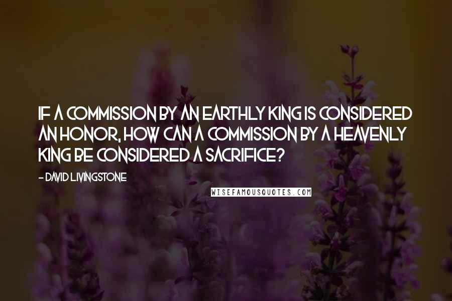 David Livingstone Quotes: If a commission by an earthly king is considered an honor, how can a commission by a Heavenly King be considered a sacrifice?