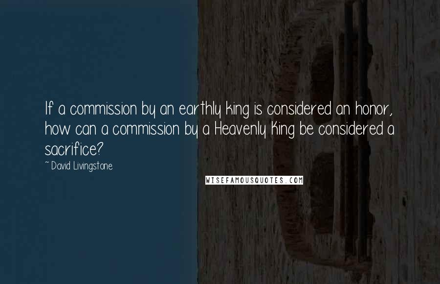 David Livingstone Quotes: If a commission by an earthly king is considered an honor, how can a commission by a Heavenly King be considered a sacrifice?