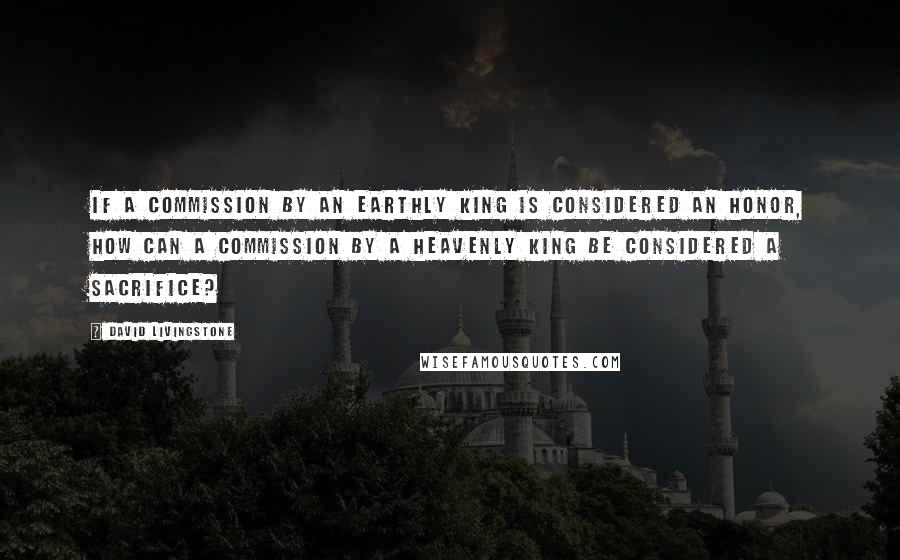 David Livingstone Quotes: If a commission by an earthly king is considered an honor, how can a commission by a Heavenly King be considered a sacrifice?