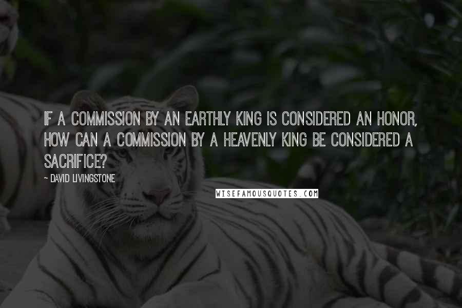 David Livingstone Quotes: If a commission by an earthly king is considered an honor, how can a commission by a Heavenly King be considered a sacrifice?