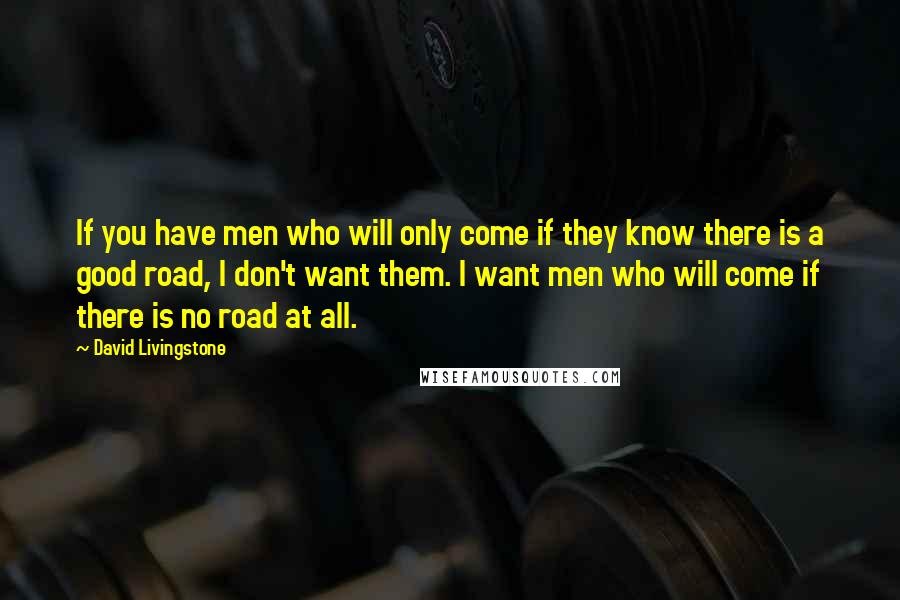 David Livingstone Quotes: If you have men who will only come if they know there is a good road, I don't want them. I want men who will come if there is no road at all.