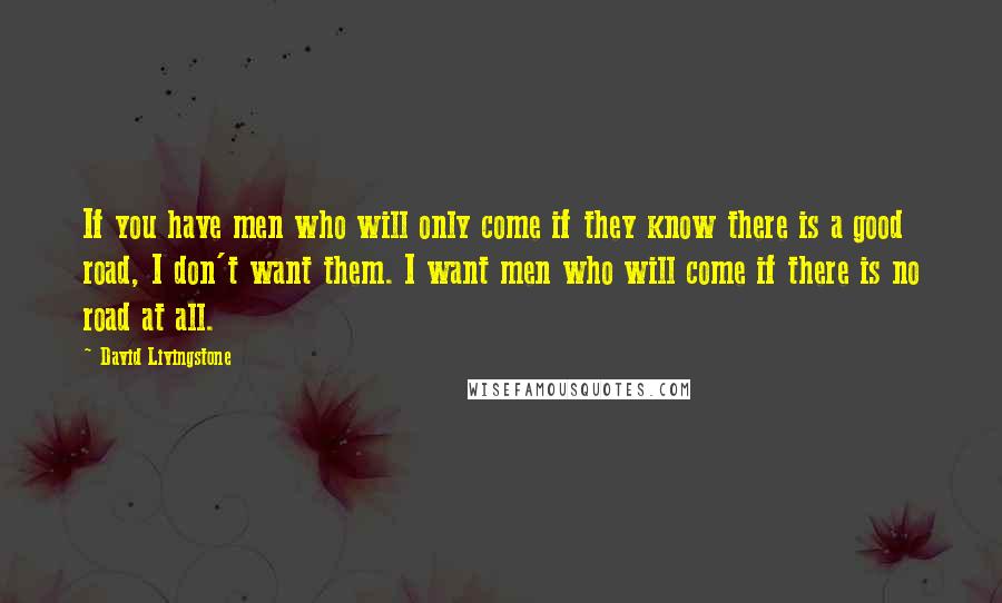 David Livingstone Quotes: If you have men who will only come if they know there is a good road, I don't want them. I want men who will come if there is no road at all.