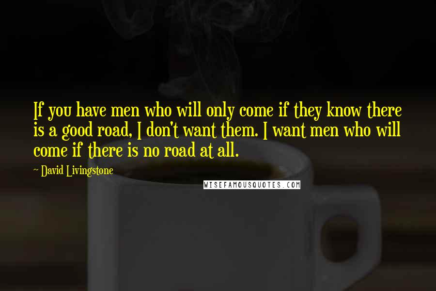 David Livingstone Quotes: If you have men who will only come if they know there is a good road, I don't want them. I want men who will come if there is no road at all.