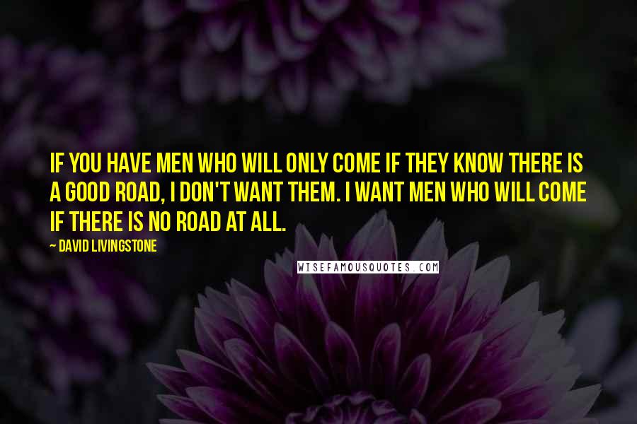 David Livingstone Quotes: If you have men who will only come if they know there is a good road, I don't want them. I want men who will come if there is no road at all.