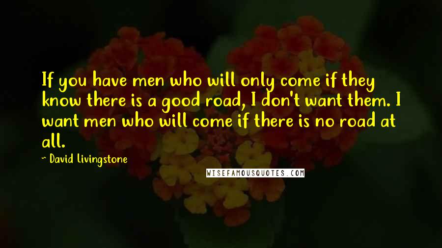 David Livingstone Quotes: If you have men who will only come if they know there is a good road, I don't want them. I want men who will come if there is no road at all.