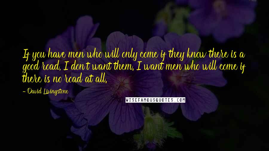 David Livingstone Quotes: If you have men who will only come if they know there is a good road, I don't want them. I want men who will come if there is no road at all.