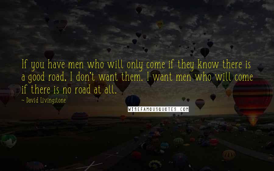 David Livingstone Quotes: If you have men who will only come if they know there is a good road, I don't want them. I want men who will come if there is no road at all.