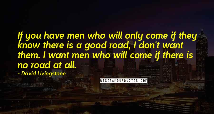 David Livingstone Quotes: If you have men who will only come if they know there is a good road, I don't want them. I want men who will come if there is no road at all.