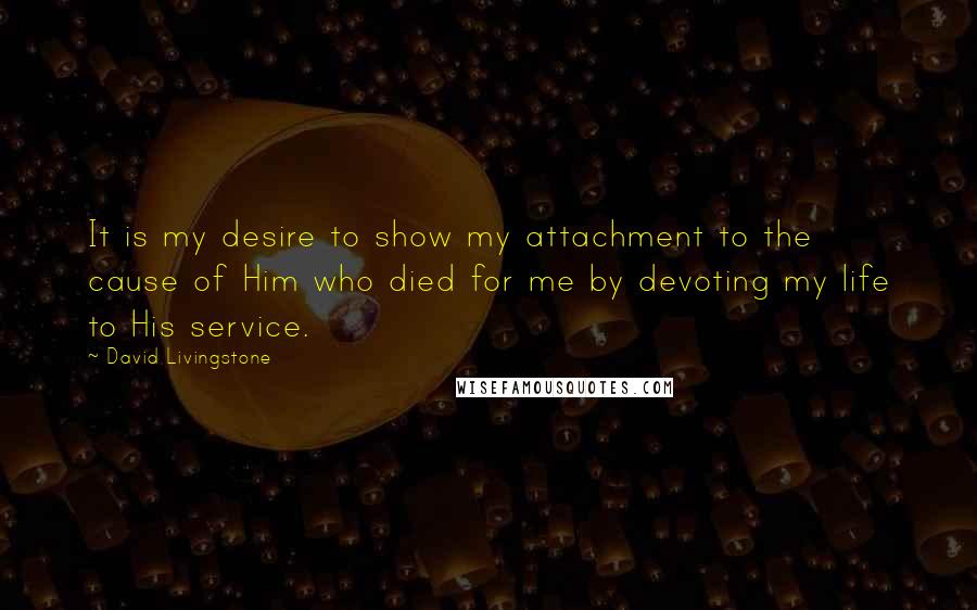 David Livingstone Quotes: It is my desire to show my attachment to the cause of Him who died for me by devoting my life to His service.