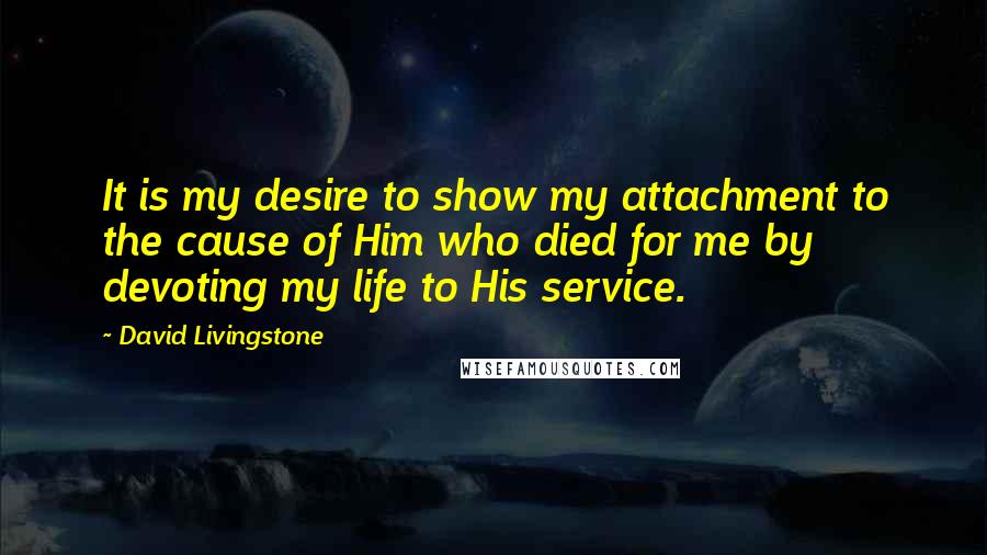 David Livingstone Quotes: It is my desire to show my attachment to the cause of Him who died for me by devoting my life to His service.