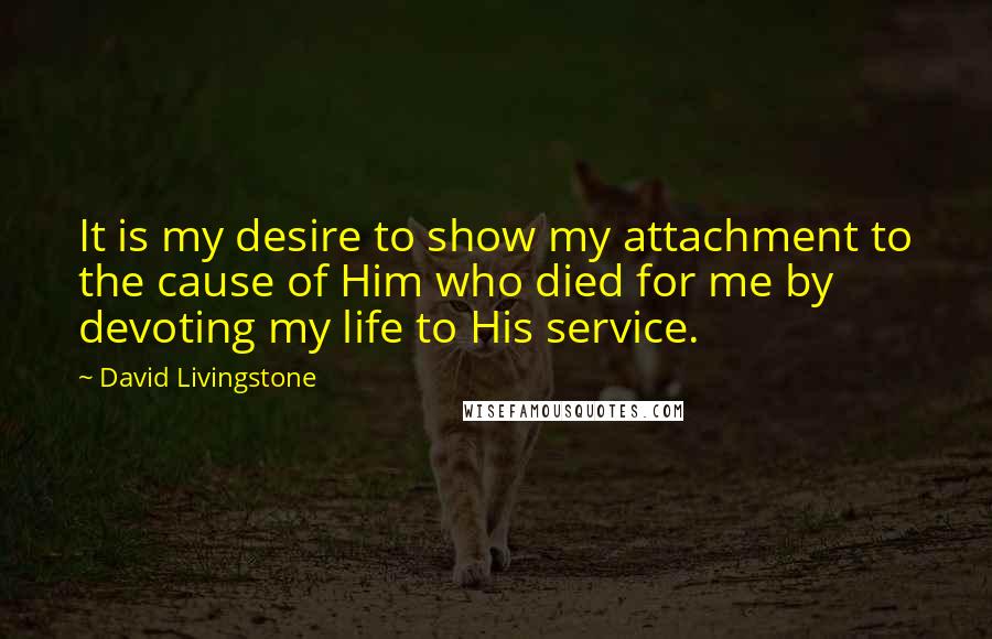 David Livingstone Quotes: It is my desire to show my attachment to the cause of Him who died for me by devoting my life to His service.