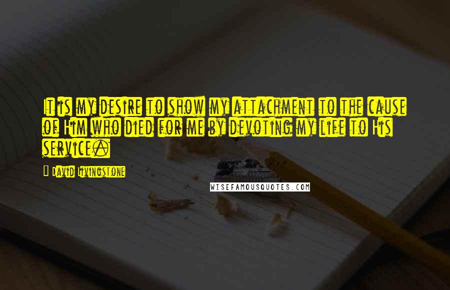 David Livingstone Quotes: It is my desire to show my attachment to the cause of Him who died for me by devoting my life to His service.