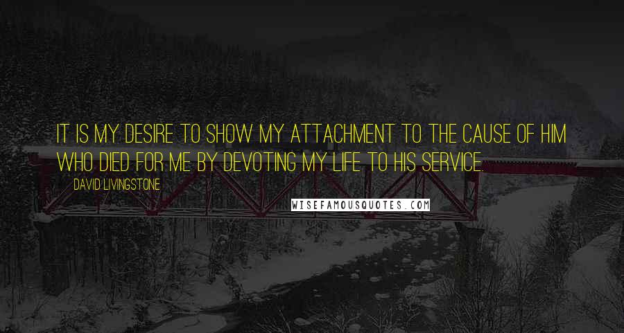 David Livingstone Quotes: It is my desire to show my attachment to the cause of Him who died for me by devoting my life to His service.