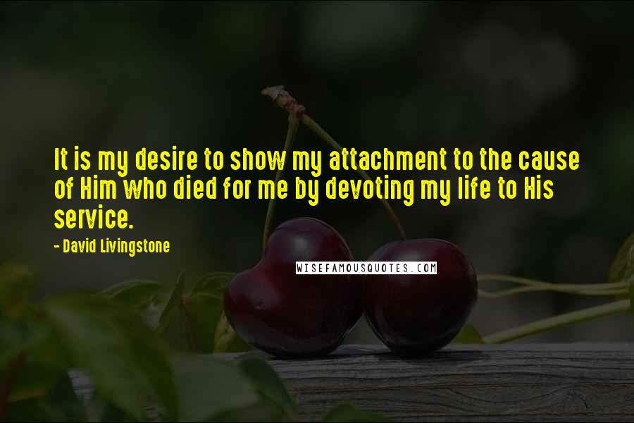 David Livingstone Quotes: It is my desire to show my attachment to the cause of Him who died for me by devoting my life to His service.
