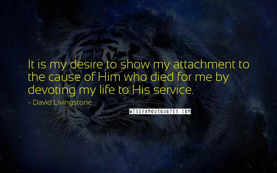 David Livingstone Quotes: It is my desire to show my attachment to the cause of Him who died for me by devoting my life to His service.