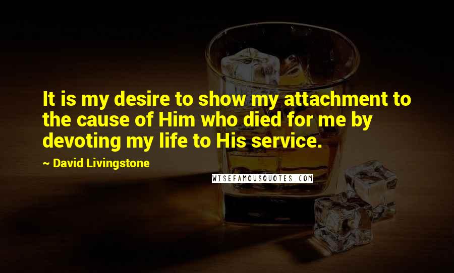 David Livingstone Quotes: It is my desire to show my attachment to the cause of Him who died for me by devoting my life to His service.