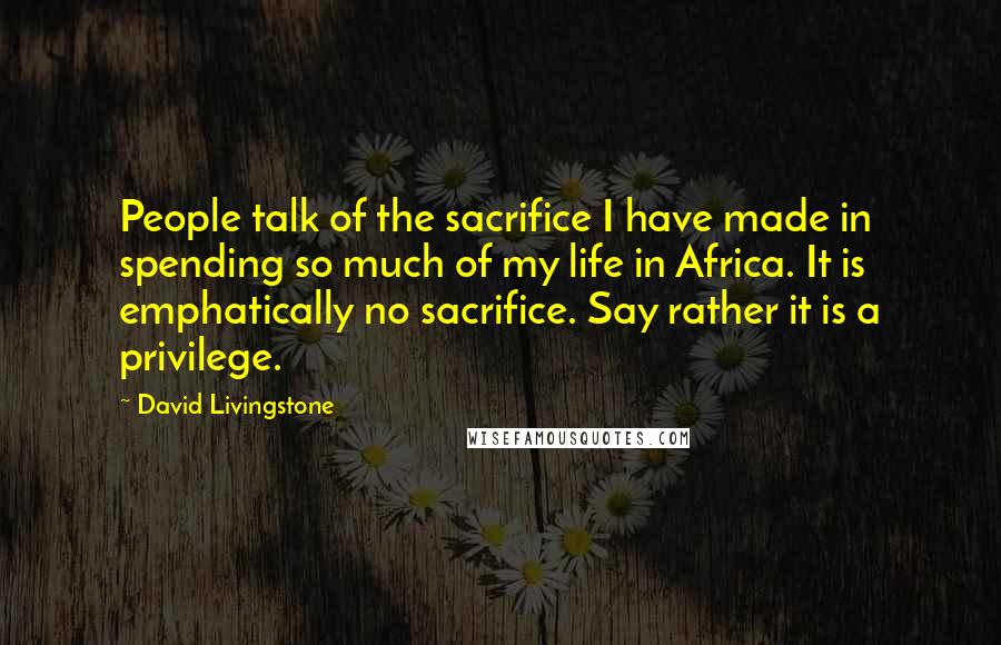 David Livingstone Quotes: People talk of the sacrifice I have made in spending so much of my life in Africa. It is emphatically no sacrifice. Say rather it is a privilege.