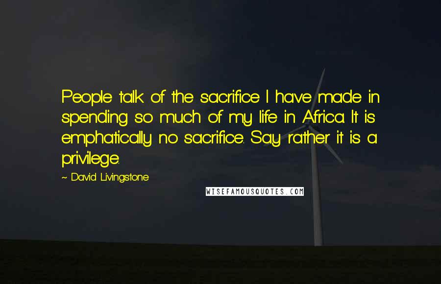 David Livingstone Quotes: People talk of the sacrifice I have made in spending so much of my life in Africa. It is emphatically no sacrifice. Say rather it is a privilege.