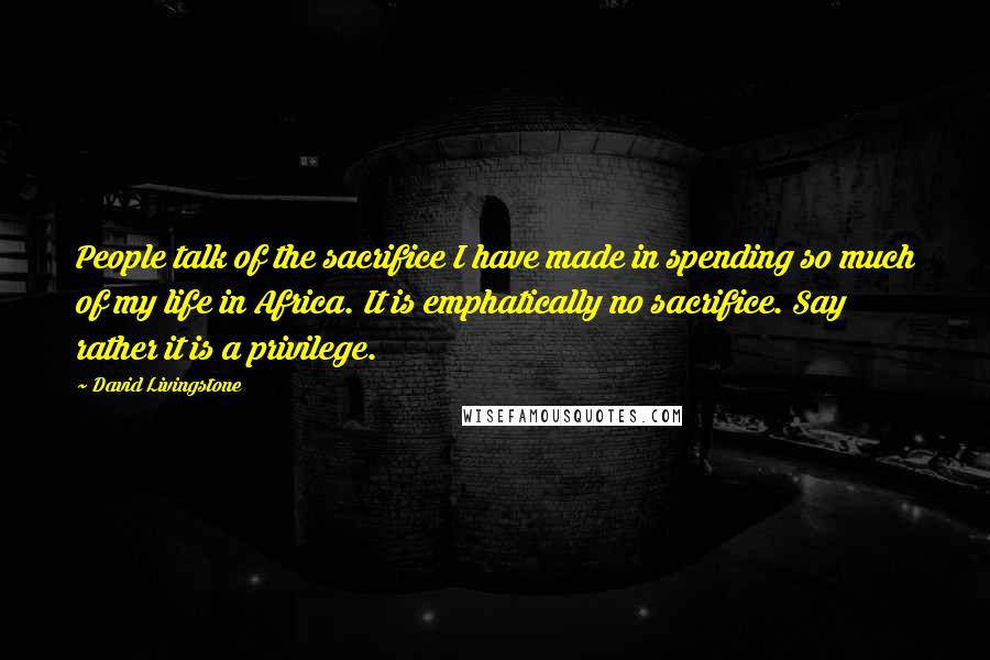 David Livingstone Quotes: People talk of the sacrifice I have made in spending so much of my life in Africa. It is emphatically no sacrifice. Say rather it is a privilege.