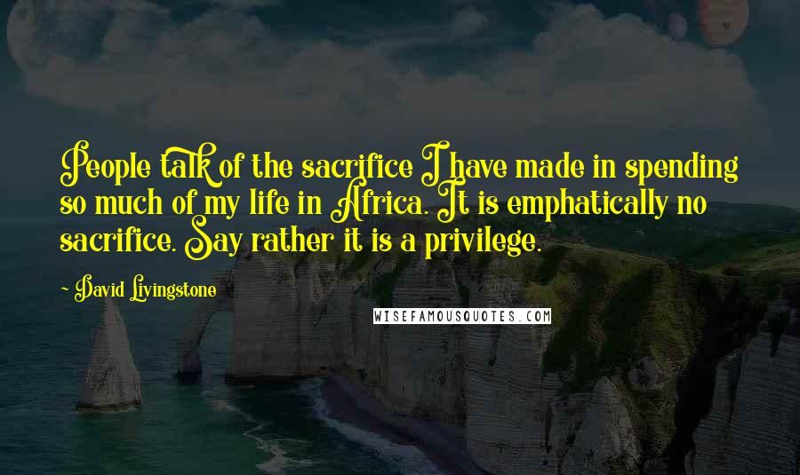 David Livingstone Quotes: People talk of the sacrifice I have made in spending so much of my life in Africa. It is emphatically no sacrifice. Say rather it is a privilege.