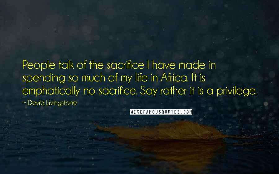 David Livingstone Quotes: People talk of the sacrifice I have made in spending so much of my life in Africa. It is emphatically no sacrifice. Say rather it is a privilege.