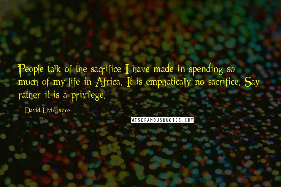 David Livingstone Quotes: People talk of the sacrifice I have made in spending so much of my life in Africa. It is emphatically no sacrifice. Say rather it is a privilege.