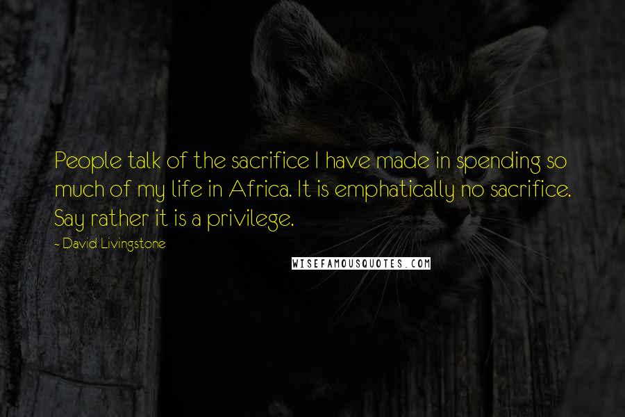 David Livingstone Quotes: People talk of the sacrifice I have made in spending so much of my life in Africa. It is emphatically no sacrifice. Say rather it is a privilege.