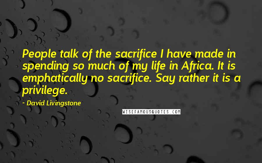 David Livingstone Quotes: People talk of the sacrifice I have made in spending so much of my life in Africa. It is emphatically no sacrifice. Say rather it is a privilege.