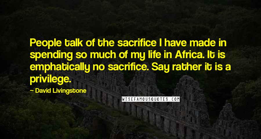 David Livingstone Quotes: People talk of the sacrifice I have made in spending so much of my life in Africa. It is emphatically no sacrifice. Say rather it is a privilege.