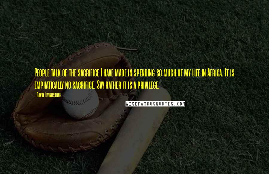 David Livingstone Quotes: People talk of the sacrifice I have made in spending so much of my life in Africa. It is emphatically no sacrifice. Say rather it is a privilege.