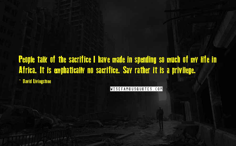 David Livingstone Quotes: People talk of the sacrifice I have made in spending so much of my life in Africa. It is emphatically no sacrifice. Say rather it is a privilege.