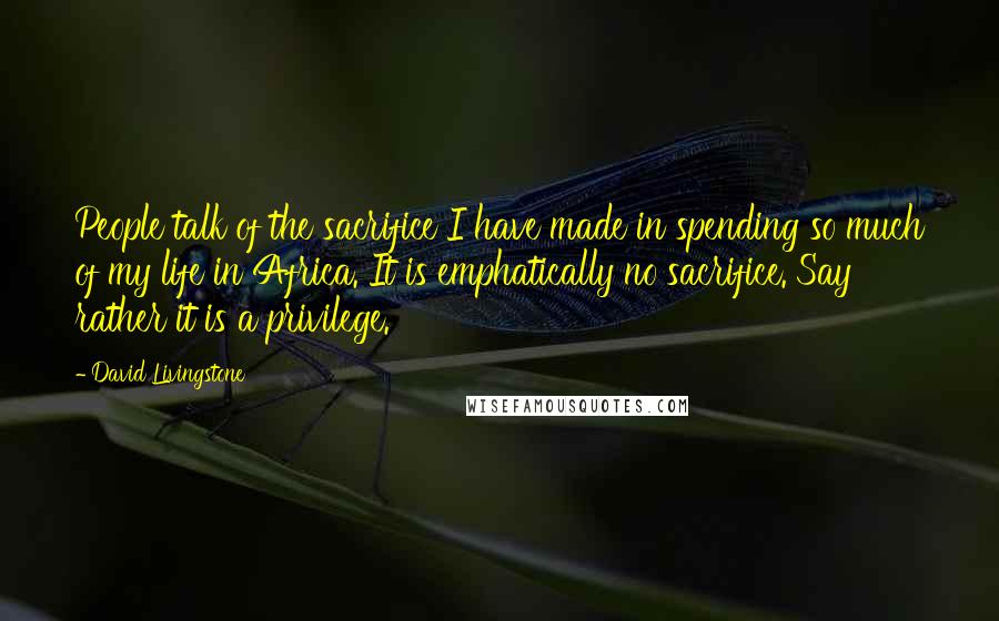 David Livingstone Quotes: People talk of the sacrifice I have made in spending so much of my life in Africa. It is emphatically no sacrifice. Say rather it is a privilege.