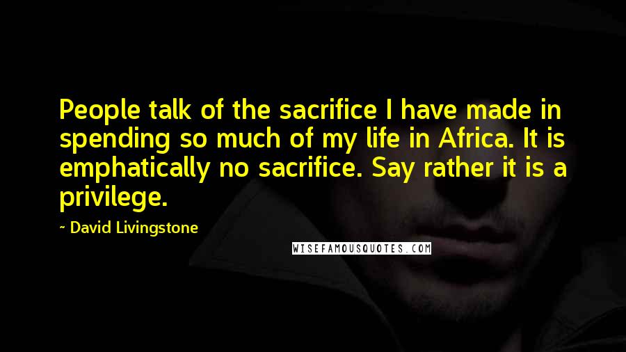 David Livingstone Quotes: People talk of the sacrifice I have made in spending so much of my life in Africa. It is emphatically no sacrifice. Say rather it is a privilege.