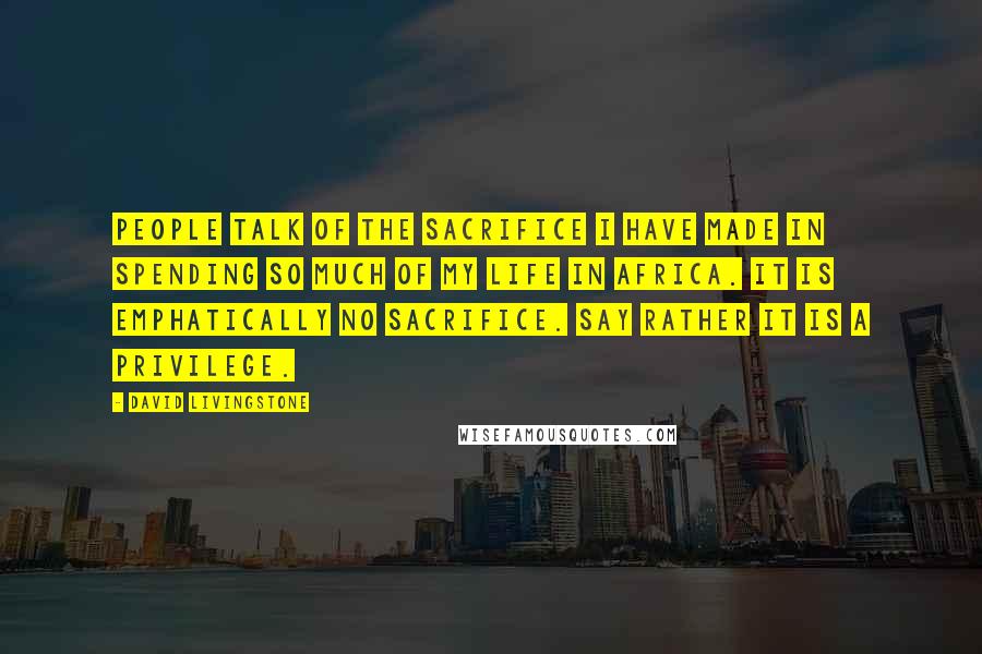 David Livingstone Quotes: People talk of the sacrifice I have made in spending so much of my life in Africa. It is emphatically no sacrifice. Say rather it is a privilege.