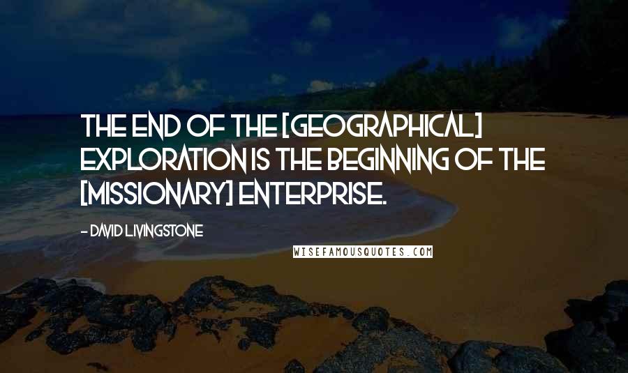 David Livingstone Quotes: The end of the [geographical] exploration is the beginning of the [missionary] enterprise.