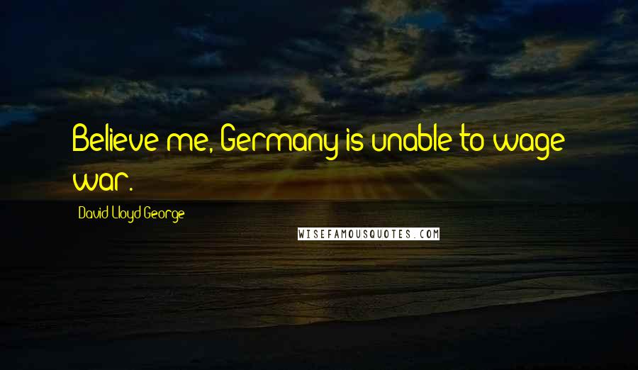David Lloyd George Quotes: Believe me, Germany is unable to wage war.