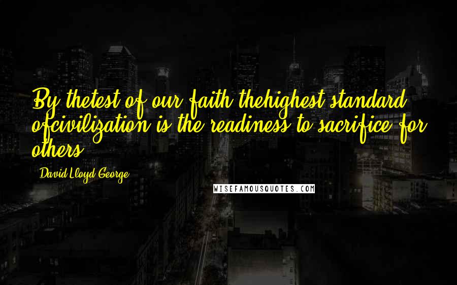 David Lloyd George Quotes: By thetest of our faith thehighest standard ofcivilization is the readiness to sacrifice for others.