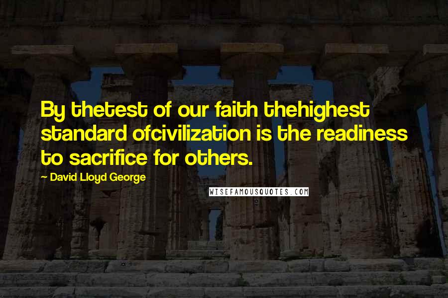 David Lloyd George Quotes: By thetest of our faith thehighest standard ofcivilization is the readiness to sacrifice for others.