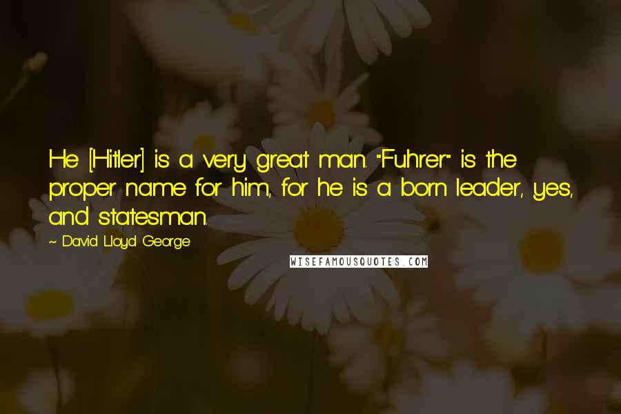 David Lloyd George Quotes: He [Hitler] is a very great man. "Fuhrer" is the proper name for him, for he is a born leader, yes, and statesman.