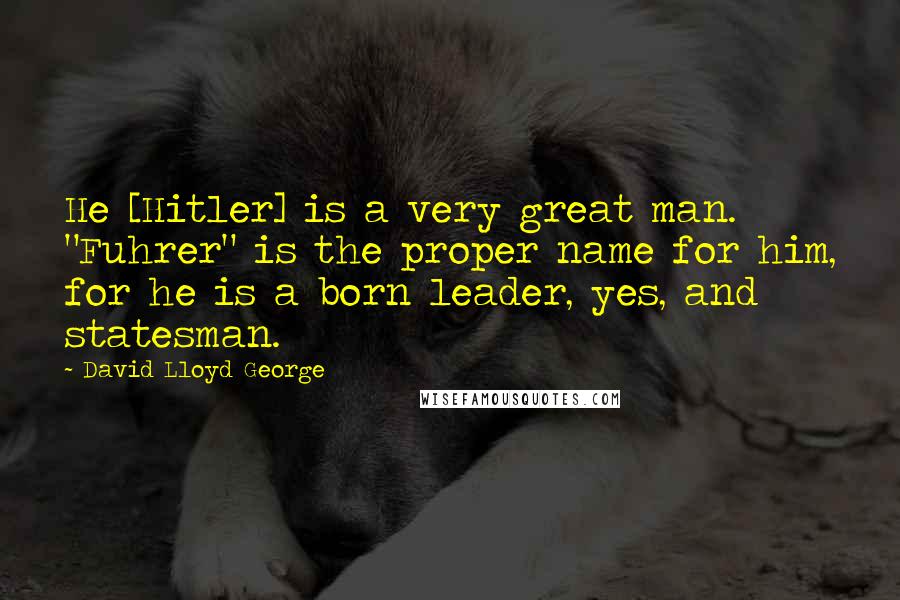 David Lloyd George Quotes: He [Hitler] is a very great man. "Fuhrer" is the proper name for him, for he is a born leader, yes, and statesman.