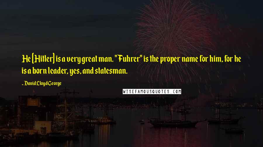 David Lloyd George Quotes: He [Hitler] is a very great man. "Fuhrer" is the proper name for him, for he is a born leader, yes, and statesman.
